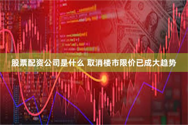 股票配资公司是什么 取消楼市限价已成大趋势