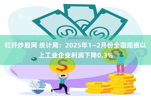 杠杆炒股网 统计局：2025年1—2月份全国规模以上工业企业利润下降0.3%