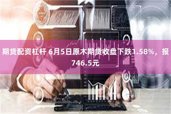 期货配资杠杆 6月5日原木期货收盘下跌1.58%，报746.5元