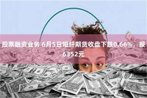 股票融资业务 6月5日短纤期货收盘下跌0.66%，报6352元