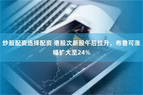 炒股配资选择配资 港股次新股午后拉升，布鲁可涨幅扩大至24%