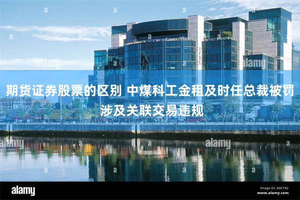 期货证券股票的区别 中煤科工金租及时任总裁被罚 涉及关联交易违规