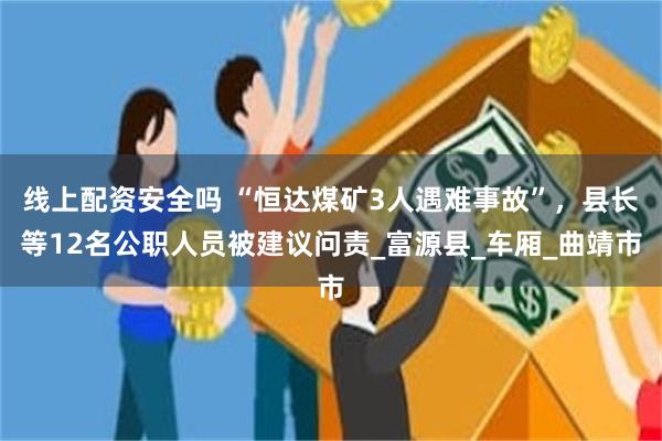 线上配资安全吗 “恒达煤矿3人遇难事故”，县长等12名公职人员被建议问责_富源县_车厢_曲靖市