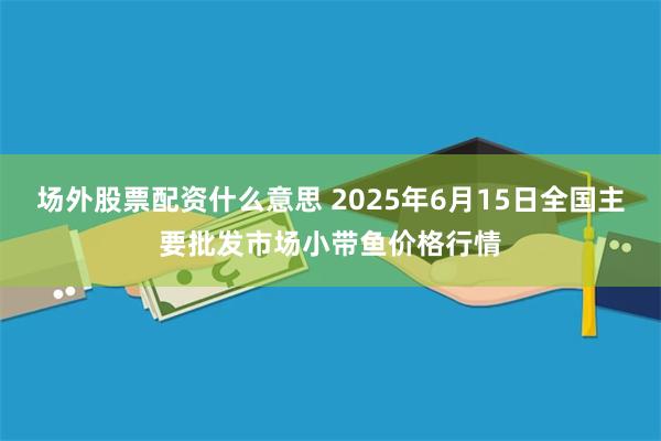 场外股票配资什么意思 2025年6月15日全国主要批发市场小带鱼价格行情