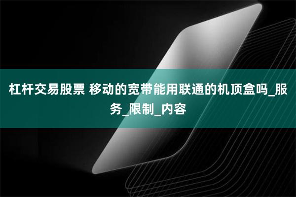 杠杆交易股票 移动的宽带能用联通的机顶盒吗_服务_限制_内容