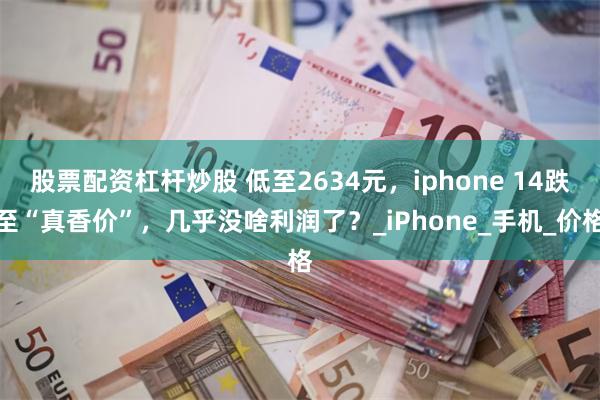 股票配资杠杆炒股 低至2634元，iphone 14跌至“真香价”，几乎没啥利润了？_iPhone_手机_价格