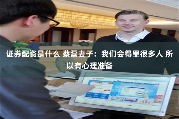 证券配资是什么 蔡磊妻子：我们会得罪很多人 所以有心理准备