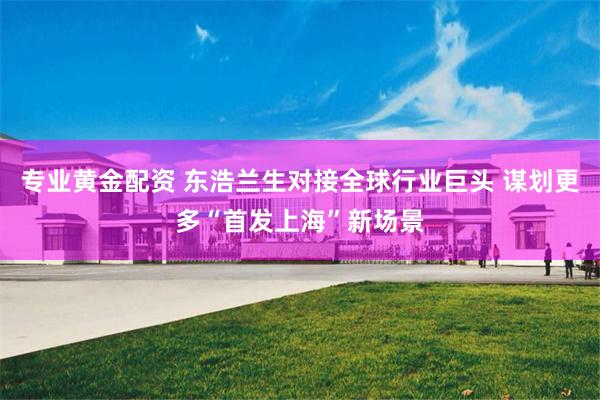 专业黄金配资 东浩兰生对接全球行业巨头 谋划更多“首发上海”新场景