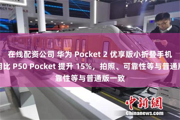 在线配资公司 华为 Pocket 2 优享版小折叠手机性能相比 P50 Pocket 提升 15%，拍照、可靠性等与普通版一致