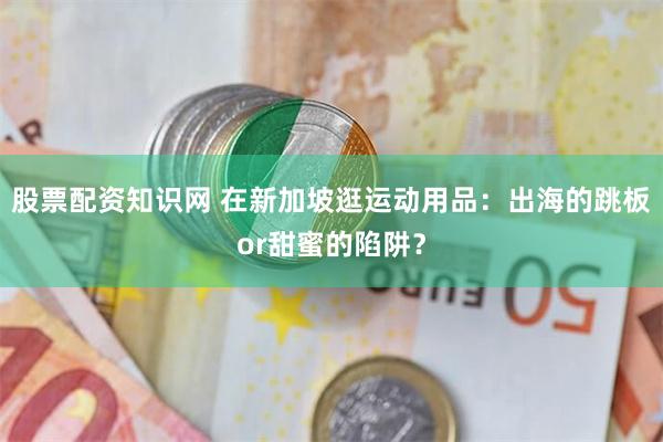 股票配资知识网 在新加坡逛运动用品：出海的跳板or甜蜜的陷阱？
