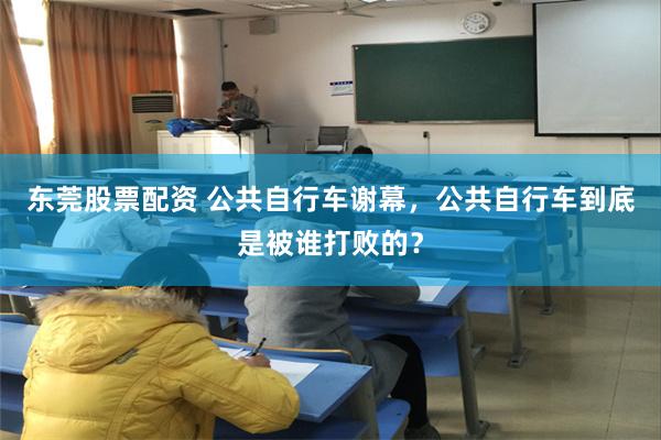 东莞股票配资 公共自行车谢幕，公共自行车到底是被谁打败的？