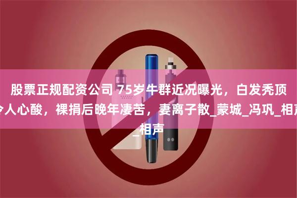 股票正规配资公司 75岁牛群近况曝光，白发秃顶令人心酸，裸捐后晚年凄苦，妻离子散_蒙城_冯巩_相声
