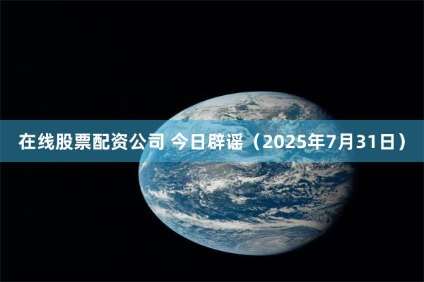 在线股票配资公司 今日辟谣（2025年7月31日）