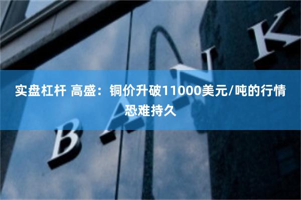 实盘杠杆 高盛：铜价升破11000美元/吨的行情恐难持久